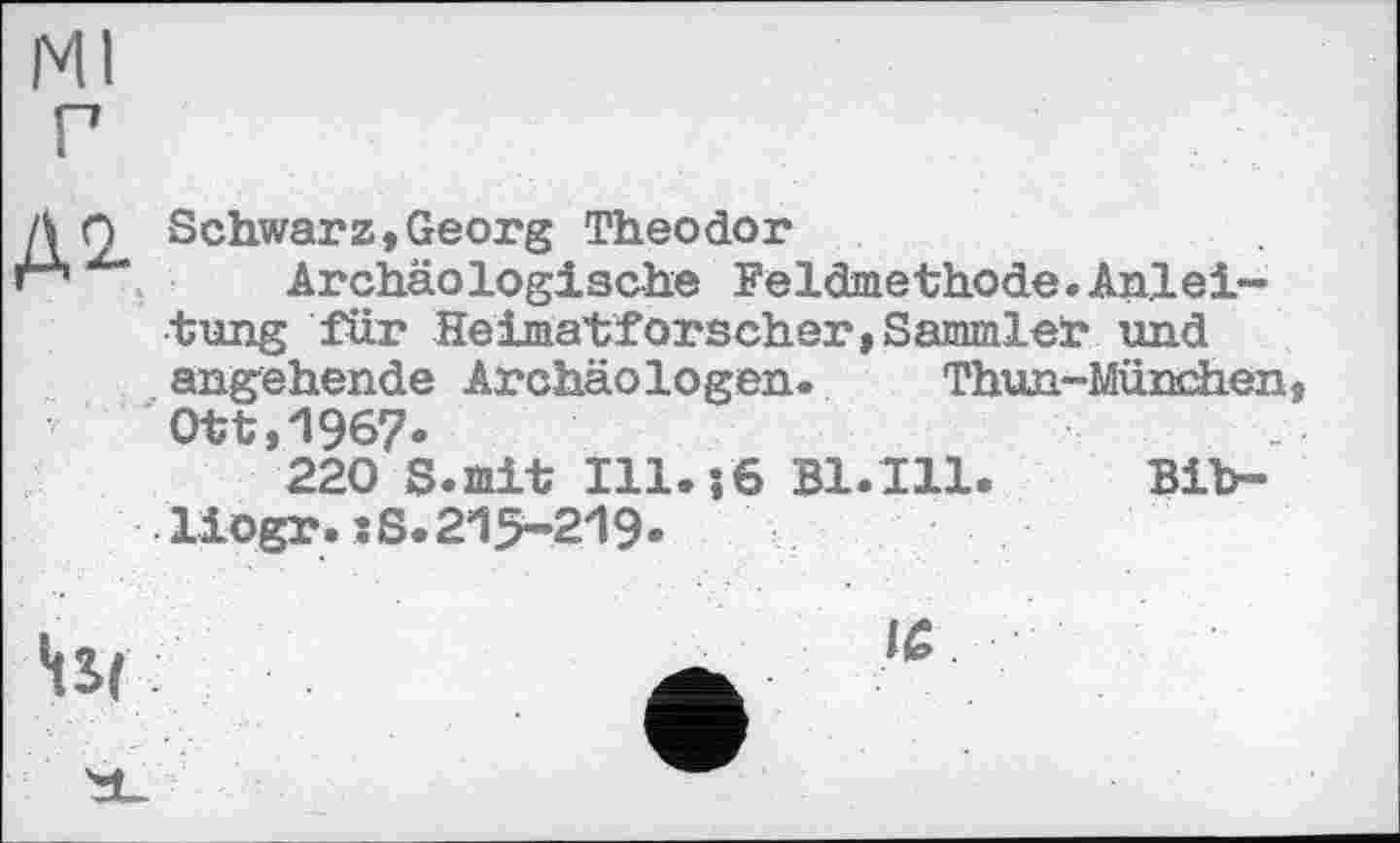 ﻿Ml
г
Д О Schwarz,Georg Theodor
гА,х' Archäologische Feldmethode.Anleitung für Heimatforscher,Sammler und angehende Archäologen. Thun-München Ott,196?.
220 S.mit 111.16 B1.I11. Bib-liogr.:8.215-219»
Hst	Ä ,e